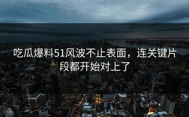 吃瓜爆料51风波不止表面，连关键片段都开始对上了
