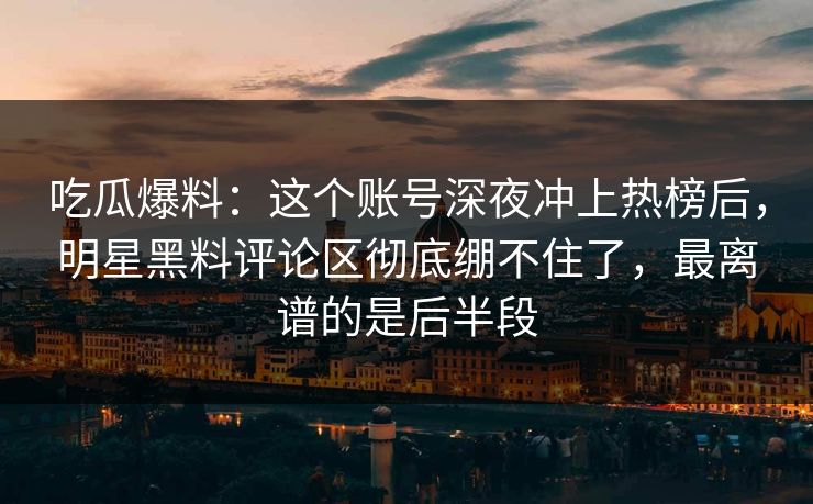 吃瓜爆料：这个账号深夜冲上热榜后，明星黑料评论区彻底绷不住了，最离谱的是后半段