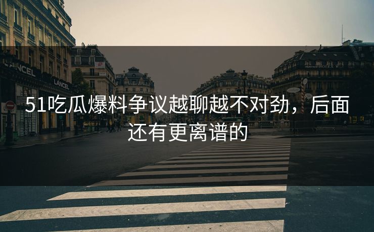 51吃瓜爆料争议越聊越不对劲，后面还有更离谱的