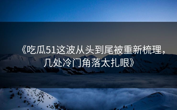 《吃瓜51这波从头到尾被重新梳理，几处冷门角落太扎眼》