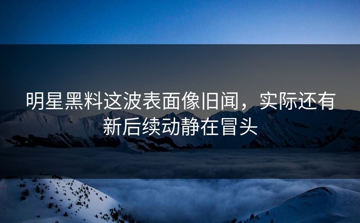 明星黑料这波表面像旧闻，实际还有新后续动静在冒头