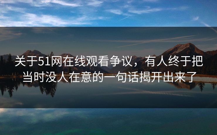 关于51网在线观看争议，有人终于把当时没人在意的一句话揭开出来了