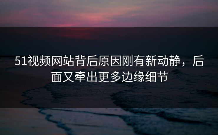 51视频网站背后原因刚有新动静，后面又牵出更多边缘细节