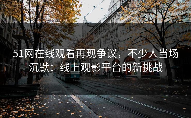 51网在线观看再现争议,不少人当场沉默:线上观影平台的新挑战 51网在线观看再现争议,不少人当场沉默:线上观影平台的新挑战