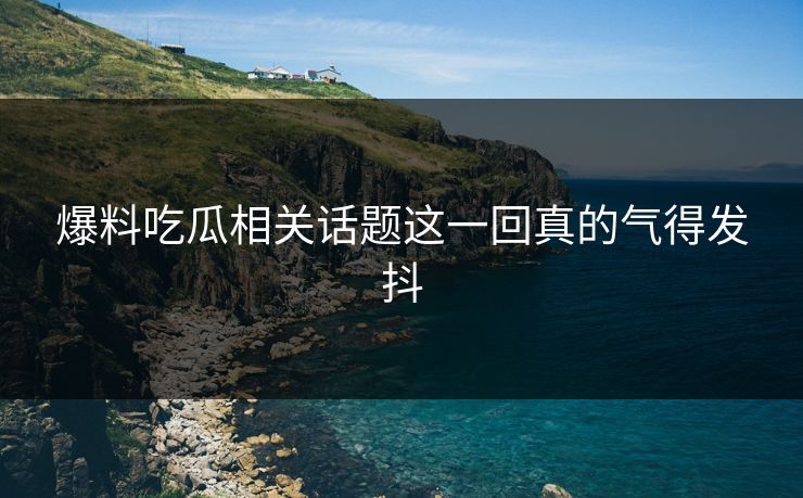 爆料吃瓜相关话题这一回真的气得发抖