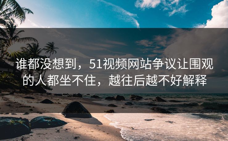 谁都没想到，51视频网站争议让围观的人都坐不住，越往后越不好解释