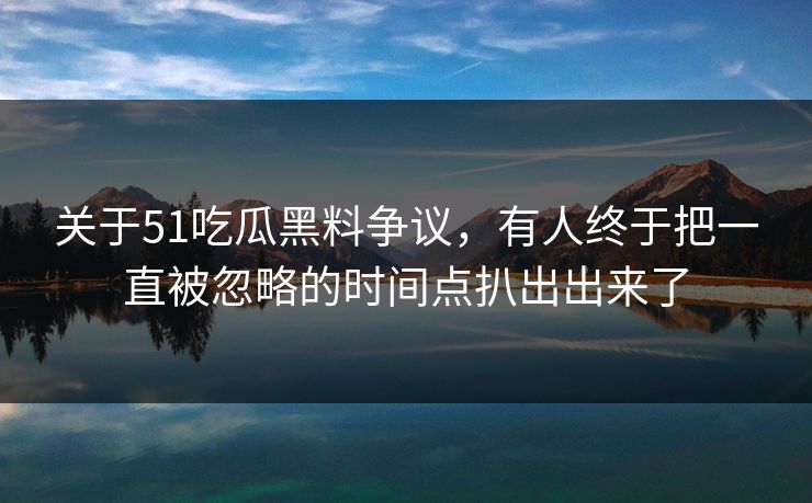 关于51吃瓜黑料争议，有人终于把一直被忽略的时间点扒出出来了