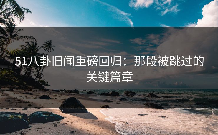 51八卦旧闻重磅回归：那段被跳过的关键篇章