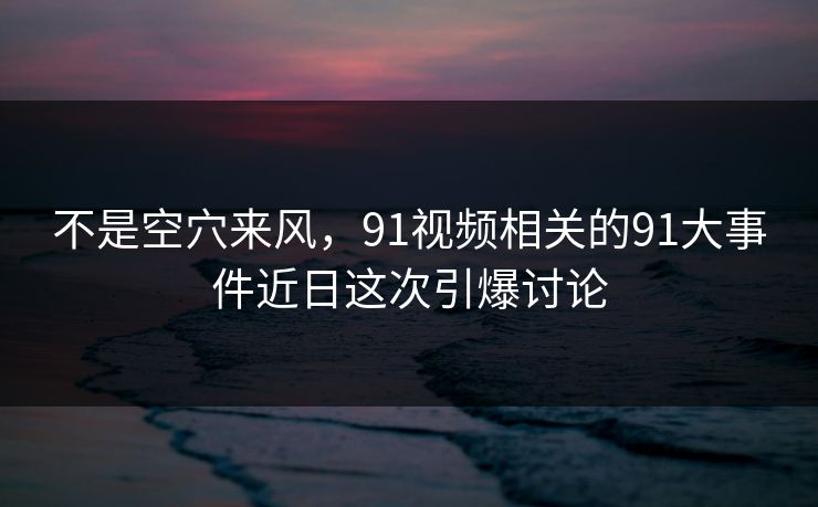 不是空穴来风，91视频相关的91大事件近日这次引爆讨论