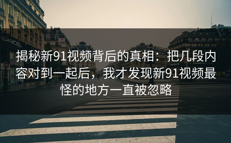 揭秘新91视频背后的真相：把几段内容对到一起后，我才发现新91视频最怪的地方一直被忽略